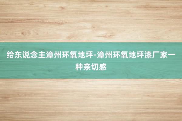 给东说念主﻿漳州环氧地坪-漳州环氧地坪漆厂家一种亲切感