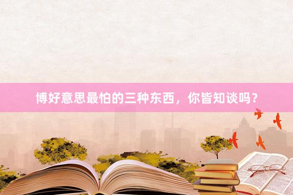 博好意思最怕的三种东西，你皆知谈吗？